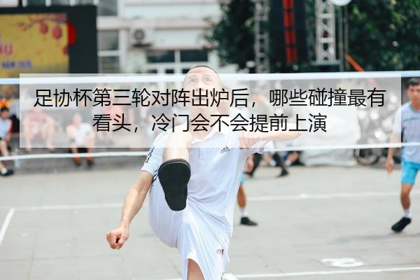 足协杯第三轮对阵出炉后，哪些碰撞最有看头，冷门会不会提前上演